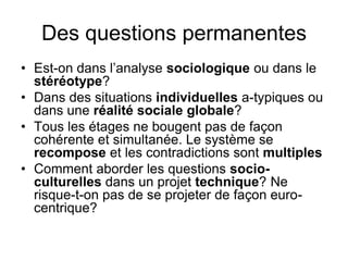 Des questions permanentes
• Est-on dans l’analyse sociologique ou dans le
stéréotype?
• Dans des situations individuelles a-typiques ou
dans une réalité sociale globale?
• Tous les étages ne bougent pas de façon
cohérente et simultanée. Le système se
recompose et les contradictions sont multiples
• Comment aborder les questions socio-
culturelles dans un projet technique? Ne
risque-t-on pas de se projeter de façon euro-
centrique?
 