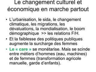 Le changement culturel et
économique en marche partout
• L’urbanisation, le sida, le changement
climatique, les migrations, les
dévaluations, la mondialisation, le boom
démographique >> les relations F/H.
• Et la faiblesse des politiques publiques
augmente la surcharge des femmes
• Le « care » se monétarise. Mais se scinde
entre métiers d’hommes (eau, machines)
et de femmes (transformation agricole
manuelle, garde d’enfants).
 