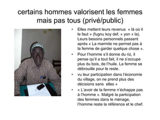 certains hommes valorisent les femmes
mais pas tous (privé/public)
• Elles mettent leurs revenus « là où il
le faut » (fugnu koy def, « yon » la).
Leurs besoins personnels passent
après « La marmite ne permet pas à
la femme de garder quelque chose ».
• Pour l’homme s’il donne du riz, il
pense qu’il a tout fait, il ne s’occupe
plus du bois, de l’huile. La femme se
débrouille pour le reste.
• vu leur participation dans l’économie
du village, on ne prend plus des
décisions sans elles »
• « L’avoir de la femme n’échappe pas
à l’homme ». Malgré la participation
des femmes dans le ménage,
l’homme reste la référence et le chef.
 