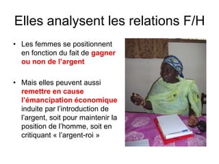 Elles analysent les relations F/H
• Les femmes se positionnent
en fonction du fait de gagner
ou non de l’argent
• Mais elles peuvent aussi
remettre en cause
l’émancipation économique
induite par l’introduction de
l’argent, soit pour maintenir la
position de l’homme, soit en
critiquant « l’argent-roi »
 