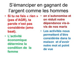 S’émanciper en gagnant de
l’argent comme les hommes
• Si tu ne fais « rien »
(pas d’AGR), ta
parole n’est pas
considérée (amo
baat).
• L’activité
économique
détermine la
condition de la
femme
• on s’autonomise et
on réduit notre
dépendance vis-à-
vis de nos maris
• Les activités nous
permettent d’être
considérée dans la
maison et d’avoir
notre mot et point
de vue
 