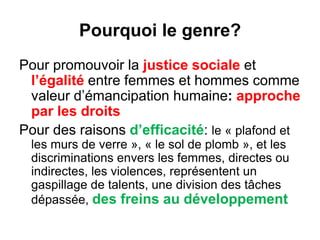 Pourquoi le genre?
Pour promouvoir la justice sociale et
l’égalité entre femmes et hommes comme
valeur d’émancipation humaine: approche
par les droits
Pour des raisons d’efficacité: le « plafond et
les murs de verre », « le sol de plomb », et les
discriminations envers les femmes, directes ou
indirectes, les violences, représentent un
gaspillage de talents, une division des tâches
dépassée, des freins au développement
 