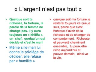 « L’argent n’est pas tout »
• Quelque soit ta
richesse, ta fortune, la
parole de la femme ne
change pas. Il y aura
toujours un « khilifa »,
un chef, quelqu’un qui
décide et c’est le mari
• Même si le mari lui
donne le privilège de
décider, elle refuse
par « humilité »
• quelque soit ma fortune je
resterai toujours ce que je
suis, parce que c’est
honteux d’avoir de la
richesse et de changer de
comportement. Richesse
et pauvreté cheminent
ensemble, tu peux être
riche aujourd’hui et
pauvre demain, ainsi va
la vie.
 