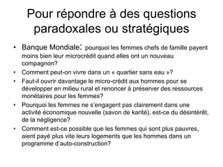 Pour répondre à des questions
paradoxales ou stratégiques
• Banque Mondiale: pourquoi les femmes chefs de famille payent
moins bien leur microcrédit quand elles ont un nouveau
compagnon?
• Comment peut-on vivre dans un « quartier sans eau »?
• Faut-il ouvrir davantage le micro-crédit aux hommes pour se
développer en milieu rural et renoncer à préserver des ressources
monétaires pour les femmes?
• Pourquoi les femmes ne s’engagent pas clairement dans une
activité économique nouvelle (savon de karité), est-ce du désintérêt,
de la négligence?
• Comment est-ce possible que les femmes qui sont plus pauvres,
aient payé plus vite leurs logements que les hommes dans un
programme d’auto-construction?
 