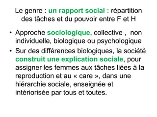 Le genre : un rapport social : répartition
des tâches et du pouvoir entre F et H
• Approche sociologique, collective , non
individuelle, biologique ou psychologique
• Sur des différences biologiques, la société
construit une explication sociale, pour
assigner les femmes aux tâches liées à la
reproduction et au « care », dans une
hiérarchie sociale, enseignée et
intériorisée par tous et toutes.
 