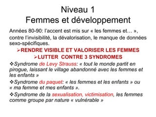 Niveau 1
Femmes et développement
Années 80-90: l’accent est mis sur « les femmes et… »,
contre l’invisibilité, la dévalorisation, le manque de données
sexo-spécifiques.
RENDRE VISIBLE ET VALORISER LES FEMMES
LUTTER CONTRE 3 SYNDROMES
Syndrome de Levy Strauss: « tout le monde partit en
pirogue, laissant le village abandonné avec les femmes et
les enfants »
Syndrome du paquet: « les femmes et les enfants » ou
« ma femme et mes enfants ».
Syndrome de la sexualisation, victimisation, les femmes
comme groupe par nature « vulnérable »
 
