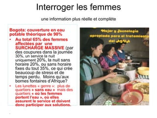 Interroger les femmes
une information plus réelle et complète
Bogota: couverture en eau
potable théorique de 90%
• Au total 65% des femmes
affectées par une
SURCHARGE MASSIVE (par
des coupures dans la journée
30%, un service la nuit
uniquement 20%, la nuit sans
horaire 20%, ou sans horaire
fixes du tout 35%, ce qui crée
beaucoup de stress et de
temps perdu. Moins qu’aux
bornes fontaires d’Afrique?
• Les lunettes « genre »: plus de
quartiers « sans eau » mais des
quartiers « où les femmes
portent l’eau », où elles
assurent le service et doivent
donc participer aux solutions.
.
 