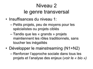 Niveau 2
le genre transversal
• Insuffisances du niveau 1:
– Petits projets, peu de moyens pour les
spécialistes ou projets ciblés
– Tandis que les « grands » projets
maintiennent les rôles traditionnels, sans
toucher les inégalités
• Développer le mainstreaming (N1+N2)
– Renforcer l’approche sociale dans tous les
projets et l’analyse des enjeux (voir le « bio »)
 