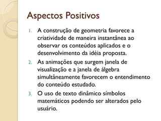 Aspectos Positivos
1. A construção de geometria favorece a
criatividade de maneira instantânea ao
observar os conteúdos aplicados e o
desenvolvimento da idéia proposta.
2. As animações que surgem janela de
visualização e a janela de álgebra
simultâneamente favorecem o entendimento
do conteúdo estudado.
3. O uso de texto dinâmico símbolos
matemáticos podendo ser alterados pelo
usuário.
 