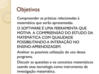 Objetivos
Compreender as práticas relacionadas à
matemática que serão apresentadas.
O SOFTWARE É UMA FERRAMENTA QUE
MOTIVA A COMPREENSÃO DO ESTUDO DA
MATEMÁTICA COM QUALIDADE
POSSIBILITANDO A INTERAÇÃO NO
ENSINO-APRENDIZAGEM.
Analisar as possíveis utilização do uso desse
programa.
Discutir as questões e os conceitos matemáticos
usando essa tecnologia como instrumento de
investigação matemática.
 