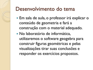 Desenvolvimento do tema
 Em sala de aula, o professor irá explicar o
conteúdo de geometria e fará a
construção com o material adequado.
 No laboratório de informática,
utilizaremos o software geogebra para
construir figuras geométricas e pelas
visualizações tirar suas conclusões e
responder os exercícios propostos.
 