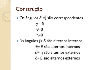 Construção
 Os ângulos ∂ =∫ são correspondentes
y= δ
θ=β
η=θ
 Os ângulos ∫= δ são alternos internos
θ= ∂ são alternos internos
∂= η são alternos externos
δ= β são alternos externos
 