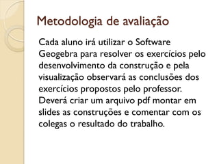 Metodologia de avaliação
Cada aluno irá utilizar o Software
Geogebra para resolver os exercícios pelo
desenvolvimento da construção e pela
visualização observará as conclusões dos
exercícios propostos pelo professor.
Deverá criar um arquivo pdf montar em
slides as construções e comentar com os
colegas o resultado do trabalho.
 