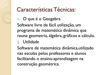Características Técnicas:
1. O que é o Geogebra
Software livre de fácil utilização, um
programa de matemática dinâmica que
reune geometria, álgebra, gráficos e cálculo.
2. Utilidade
Software de matemática dinâmica,utilizado
nas escolas pelos professores e alunos
facilitando o ensino-aprendizagem na
construção geométrica.
 