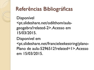 Referências Bibliográficas
Disponível
<pt.slideshare.net/odilthom/aula-
geogebra?related-2>.Acesso em
15/03/2015.
Disponível em
<pt.slideshare.net/francieleekestring/plano-
Plano de aula-5296512?related=1>.Acesso
em 15/03/2015.
 