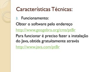 Características Técnicas:
3. Funcionamento:
Obter o software pelo endereço
http://www.geogebra.org/cms/ptBr
Para funcionar é preciso fazer a instalação
do Java, obtida gratuítamente através
http://www.java.com/ptBr
 
