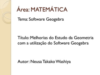 Área: MATEMÁTICA
Tema: Software Geogebra
Título: Melhorias do Estudo da Geometria
com a utilização do Software Geogebra
Autor: Neusa TakakoWashiya
 
