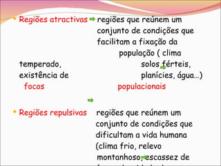 Regiões atractivas   regiões que reúnem um    conjunto de condições que    facilitam a fixação da      população ( clima temperado,    solos férteis, existência de    planícies, água…)  focos    populacionais Regiões repulsivas  regiões que reúnem um    conjunto de condições que    dificultam a vida humana    (clima frio, relevo    montanhoso, escassez de    água,  densidade de      vegetação…)  vazios humanos   