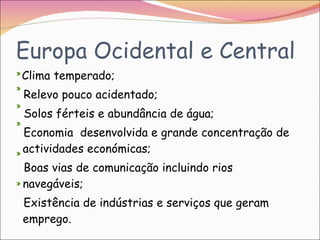 Europa Ocidental e Central Clima temperado; Relevo pouco acidentado; Solos férteis e abundância de água; Economia  desenvolvida e grande concentração de actividades económicas; Boas vias de comunicação incluindo rios navegáveis; Existência de indústrias e serviços que geram emprego. 