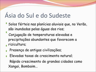 Ásia do Sul e do Sudeste Solos férteis nas planícies aluviais que, no Verão, são inundadas pelas águas dos rios; Conjugação de temperaturas elevadas e precipitações abundantes que favorecem a rizicultura; Presença de antigas civilizações; Elevadas taxas de crescimento natural; Rápido crescimento de grandes cidades como Xangai, Bombaim…  