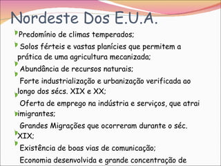 Nordeste Dos E.U.A. Predomínio de climas temperados; Solos férteis e vastas planícies que permitem a prática de uma agricultura mecanizada; Abundância de recursos naturais; Forte industrialização e urbanização verificada ao longo dos sécs. XIX e XX; Oferta de emprego na indústria e serviços, que atrai imigrantes; Grandes Migrações que ocorreram durante o séc. XIX; Existência de boas vias de comunicação; Economia desenvolvida e grande concentração de actividades económicas. 