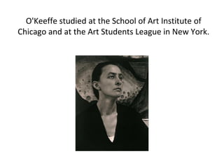 O'Keeffe studied at the School of Art Institute of
Chicago and at the Art Students League in New York.
 