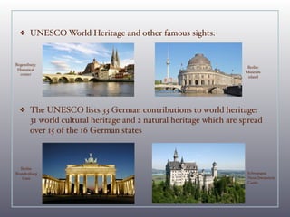 ❖    UNESCO World Heritage and other famous sights:


Regensburg:
                                                                    Berlin:
 Historical
                                                                    Museum
  center
                                                                     island




  ❖    The UNESCO lists 33 German contributions to world heritage:
       31 world cultural heritage and 2 natural heritage which are spread
       over 15 of the 16 German states



   Berlin:
Brandenburg                                                         Schwangau:
    Gate                                                            Neuschwanstein
                                                                    Castle
 