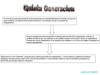 Quinta Generacion LINEA DE TIEMPO En vista de la acelerada marcha de la microelectrónica, la sociedad industrial se ha dado a la tarea de poner también a esa altura el desarrollo del software y los sistemas con que se manejan las computadoras Japón lanzó en 1983 el llamado "programa de la quinta generación de computadoras", con los objetivos explícitos de producir máquinas con innovaciones reales en los criterios mencionados. Y en los Estados Unidos ya está en actividad un programa en desarrollo que persigue objetivos semejantes. Surge la competencia internacional por el dominio del mercado de la computación, en la que se perfilan dos líderes que, sin embargo, no han podido alcanzar el nivel que se desea: la capacidad de comunicarse con la computadora en un lenguaje más cotidiano y no a través de códigos o lenguajes de control especializados. 