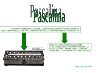 Pascalina LINEA DE TIEMPO Otro de los inventos mecánicos fue la Pascalina inventada por Blaise Pascal en 1642. En esta maquina los datos se representan  mediante las posiciones de los engranajes los datos se introducían manualmente estableciendo dichas posiciones finales de las ruedas, de manera similar a como leemos los números en el cuentakilómetros de un automóvil.  