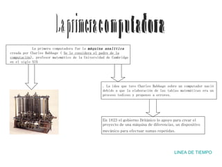 L a  p r i m e r a  c  o  m  p  u  t  a  d  o  r  a LINEA DE TIEMPO La primera computadora fue la  máquina analítica   creada por Charles Babbage (  Se le considera el padre de la computación ), profesor matemático de la Universidad de Cambridge en el siglo XIX . La idea que tuvo Charles Babbage sobre un computador nació debido a que la elaboración de las tablas matemáticas era un proceso tedioso y propenso a errores. En 1823 el gobierno Británico lo apoyo para crear el proyecto de una máquina de diferencias, un dispositivo  mecánico para efectuar sumas repetidas.    