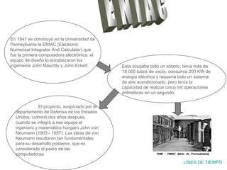 E N I A C LINEA DE TIEMPO En 1947 se construyó en la Universidad de Pennsylvania la ENIAC (Electronic Numerical Integrator And Calculator) que fue la primera computadora electrónica, el equipo de diseño lo encabezaron los ingenieros John Mauchly y John Eckert. Esta ocupaba todo un sótano, tenía más de 18 000 tubos de vacío, consumía 200 KW de energía eléctrica y requería todo un sistema de aire acondicionado, pero tenía la capacidad de realizar cinco mil operaciones aritméticas en un segundo. El proyecto, auspiciado por el departamento de Defensa de los Estados Unidos, culminó dos años después, cuando se integró a ese equipo el ingeniero y matemático húngaro John von Neumann (1903 - 1957). Las ideas de von Neumann resultaron tan fundamentales para su desarrollo posterior, que es considerado el padre de las computadoras. 