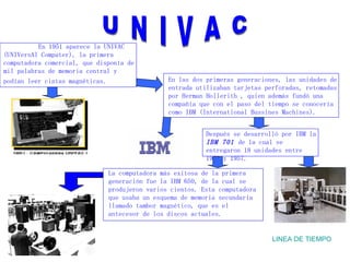 U N I V A C LINEA DE TIEMPO En 1951 aparece la UNIVAC (UNIVersAl Computer), la primera computadora comercial, que disponía de mil palabras de memoria central y podían leer cintas magnéticas .   En las dos primeras generaciones, las unidades de entrada utilizaban tarjetas perforadas, retomadas por Herman Hollerith , quien además fundó una compañía que con el paso del tiempo se conocería como IBM (International Bussines Machines). Después se desarrolló por IBM la  IBM 701   de la cual se entregaron 18 unidades entre 1953 y 1957. La computadora más exitosa de la primera generación fue la IBM 650, de la cual se produjeron varios cientos. Esta computadora que usaba un esquema de memoria secundaria llamado tambor magnético, que es el antecesor de los discos actuales. 