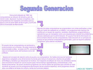 Segunda Generacion LINEA DE TIEMPO Cerca de la década de 1960, las computadoras se reducen de tamaño y son de menor costo. Aparecen muchas compañías y las computadoras eran bastante avanzadas para su época como la serie 5000 de Burroughs y la ATLAS de la Universidad de Manchester.   El usuario de las computadoras va cambiando y evolucionando con el tiempo. De estar totalmente desconectado a ellas,  se pasa a la PC, una pieza clave en el diseño tanto del hardware como del software. Algunas de estas computadoras se programaban con cintas perforadas y otras más por medio de cableado en un tablero. Los programas eran hechos a la medida por un equipo de expertos: analistas, diseñadores, programadores y operadores que se manejaban como una orquesta para resolver los problemas y cálculos solicitados por la administración. El usuario final de la información no tenía contacto directo con las computadoras. Esta situación en un principio se produjo en las primeras computadoras personales, pues se requería saberlas "programar" para obtener resultados. . Aparece el concepto de relación entre el usuario y su computadora. Se habla entonces de hardware ergonómico (adaptado a las dimensiones humanas para reducir el cansancio), diseños de pantallas antirreflejos y teclados que descansen la muñeca. Con respecto al software se inicia una verdadera carrera para encontrar la manera en que el usuario pase menos tiempo capacitándose y entrenándose y más tiempo produciendo. Se ponen al alcance programas con menús (listas de opciones) que orientan en todo momento al usuario (con el consiguiente aburrimiento de los usuarios expertos); otros programas ofrecen toda una artillería de teclas de control y teclas de funciones (atajos). 