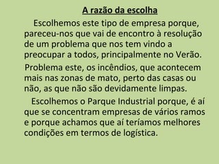 A razão da escolha Escolhemos este tipo de empresa porque,  pareceu-nos que vai de encontro à resolução  de um problema que nos tem vindo a preocupar a todos, principalmente no Verão. Problema este, os incêndios, que acontecem mais nas zonas de mato, perto das casas ou não, as que não são devidamente limpas. Escolhemos o Parque Industrial porque, é aí que se concentram empresas de vários ramos e porque achamos que aí teríamos melhores condições em termos de logística. 