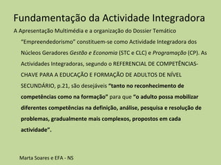 Fundamentação da Actividade Integradora  A Apresentação Multimédia e a organização do Dossier Temático “Empreendedorismo” constituem-se como Actividade Integradora dos Núcleos Geradores  Gestão e Economia  (STC e CLC) e  Programação  (CP). As Actividades Integradoras, segundo o REFERENCIAL DE COMPETÊNCIAS-CHAVE PARA A EDUCAÇÃO E FORMAÇÃO DE ADULTOS DE NÍVEL SECUNDÁRIO, p.21, são desejáveis  “tanto no reconhecimento de competências como na formação”  para que  “o adulto possa mobilizar diferentes competências na definição, análise, pesquisa e resolução de problemas, gradualmente mais complexos, propostos em cada actividade”.      Marta Soares e EFA - NS  