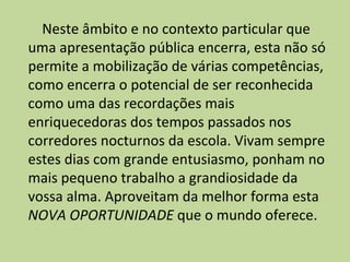 Neste âmbito e no contexto particular que uma apresentação pública encerra, esta não só permite a mobilização de várias competências, como encerra o potencial de ser reconhecida como uma das recordações mais enriquecedoras dos tempos passados nos corredores nocturnos da escola. Vivam sempre estes dias com grande entusiasmo, ponham no mais pequeno trabalho a grandiosidade da vossa alma. Aproveitam da melhor forma esta  NOVA OPORTUNIDADE  que o mundo oferece.   