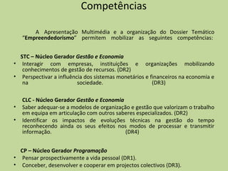 Competências  A  Apresentação Multimédia e a organização do Dossier Temático “ Empreendedorismo ” permitem mobilizar as seguintes competências:    STC – Núcleo Gerador  Gestão e Economia Interagir com empresas, instituições e organizações mobilizando conhecimentos de gestão de recursos. (DR2)  Perspectivar a influência dos sistemas monetários e financeiros na economia e na sociedade. (DR3)      CLC - Núcleo Gerador  Gestão e Economia Saber adequar-se a modelos de organização e gestão que valorizam o trabalho em equipa em articulação com outros saberes especializados. (DR2)  Identificar os impactos de evoluções técnicas na gestão do tempo reconhecendo ainda os seus efeitos nos modos de processar e transmitir informação. (DR4)     CP – Núcleo Gerador  Programação Pensar prospectivamente a vida pessoal (DR1).  Conceber, desenvolver e cooperar em projectos colectivos (DR3).  