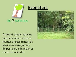 Econatura EC NATURA A ideia é, ajudar aqueles que necessitam de ter e manter as suas matas, os seus terrenos e jardins limpos, para minimizar os riscos de incêndio. 
