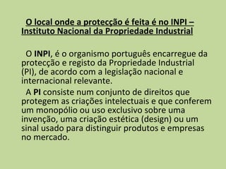 O local onde a protecção é feita é no INPI – Instituto Nacional da Propriedade Industrial   O  INPI , é o organismo português encarregue da protecção e registo da Propriedade Industrial (PI), de acordo com a legislação nacional e internacional relevante. A  PI  consiste num conjunto de direitos que protegem as criações intelectuais e que conferem um monopólio ou uso exclusivo sobre uma invenção, uma criação estética (design) ou um sinal usado para distinguir produtos e empresas no mercado. 