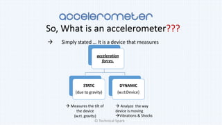 So, What is an accelerometer???
 Simply stated … It is a device that measures
acceleration
forces.
STATIC
(due to gravity)
DYNAMIC
(w.r.tDevice)
 Measures the tilt of
the device
(w.r.t. gravity)
 Analyze the way
device is moving
Vibrations & Shocks
© Technical Spark
 
