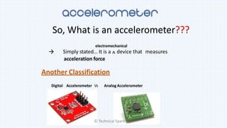 So, What is an accelerometer???
Simply stated… It is a ^ device that measures
acceleration force
electromechanical

Another Classification
Digital Accelerometer Vs Analog Accelerometer
© Technical Spark
 