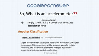 So, What is an accelerometer??
Simply stated… It is a ^ device that measures
acceleration force
electromechanical

Another Classification
Digital Accelerometer Vs Analog Accelerometer
Digital accelerometers usually use pulse width modulation (PWM) for
their output. This means there will be a square wave of a certain
frequency, and the amount of time the voltage is high will be
proportional to the amount of acceleration.
© Technical Spark
 