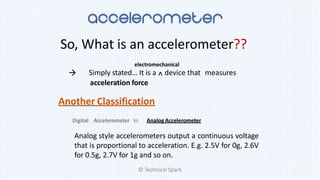 So, What is an accelerometer??
Simply stated… It is a ^ device that measures
acceleration force
electromechanical

Another Classification
Digital Accelerometer Vs Analog Accelerometer
Analog style accelerometers output a continuous voltage
that is proportional to acceleration. E.g. 2.5V for 0g, 2.6V
for 0.5g, 2.7V for 1g and so on.
© Technical Spark
 