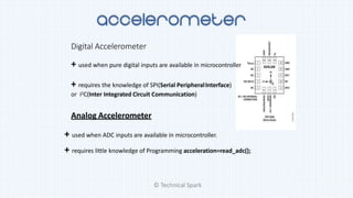 Digital Accelerometer
+ used when pure digital inputs are available in microcontroller
+ requires the knowledge of SPI(Serial PeripheralInterface)
or I2C(Inter Integrated Circuit Communication)
Analog Accelerometer
+ used when ADC inputs are available in microcontroller.
+ requires little knowledge of Programming acceleration=read_adc();
© Technical Spark
 