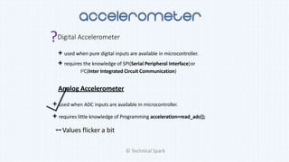 ?Digital Accelerometer
+ used when pure digital inputs are available in microcontroller.
+ requires the knowledge of SPI(Serial Peripheral Interface)or
I2C(Inter Integrated Circuit Communication)
Analog Accelerometer
+ used when ADC inputs are available in microcontroller.
+ requires little knowledge of Programming acceleration=read_adc();
--Values flicker a bit
© Technical Spark
 