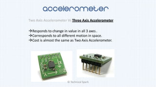 Two Axis Accelerometer Vs Three Axis Accelerometer
Responds to change in value in all 3 axes .
Corresponds to all different motion in space.
Cost is almost the same as Two Axis Accelerometer.
© Technical Spark
 
