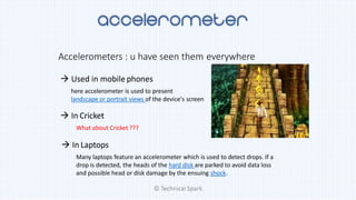 Accelerometers : u have seen them everywhere
 Used in mobile phones
here accelerometer is used to present
landscape or portrait views of the device's screen
 In Cricket
What about Cricket ???
 In Laptops
Many laptops feature an accelerometer which is used to detect drops. If a
drop is detected, the heads of the hard disk are parked to avoid data loss
and possible head or disk damage by the ensuing shock.
© Technical Spark
 