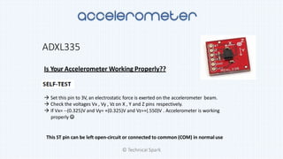 ADXL335
Is Your Accelerometer Working Properly??
 Set this pin to 3V, an electrostatic force is exerted on the accelerometer beam.
 Check the voltages Vx , Vy , Vz on X , Y and Z pins respectively.
 If Vx= --(0.325)V and Vy= +(0.325)V and Vz=+(.550)V . Accelerometer is working
properly 
This ST pin can be left open-circuit or connected to common (COM) in normaluse
© Technical Spark
 
