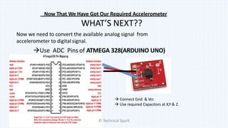 Now That We Have Got Our Required Accelerometer
WHAT’S NEXT??
Now we need to convert the available analog signal from
accelerometer to digital signal.
Use ADC Pins of ATMEGA 328(ARDUINO UNO)
 Connect Gnd & Vcc
 Use required Capacitors at X,Y & Z.
© Technical Spark
 