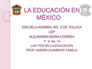LA EDUCACIÓN EN
     MÉXICO
ESCUELA NORMAL NO. 3 DE TOLUCA
            LEP
   ALEJANDRA MORA CORREA
            1º. II No. 14
    LAS TICS EN LA EDUCACIÓN
  PROF. ADRIÁN CLEMENTE FABELA
 
